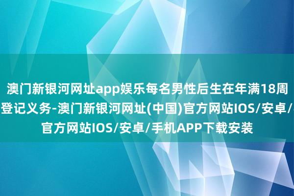 澳门新银河网址app娱乐每名男性后生在年满18周岁时齐要履行兵役登记义务-澳门新银河网址(中国)官方网站IOS/安卓/手机APP下载安装