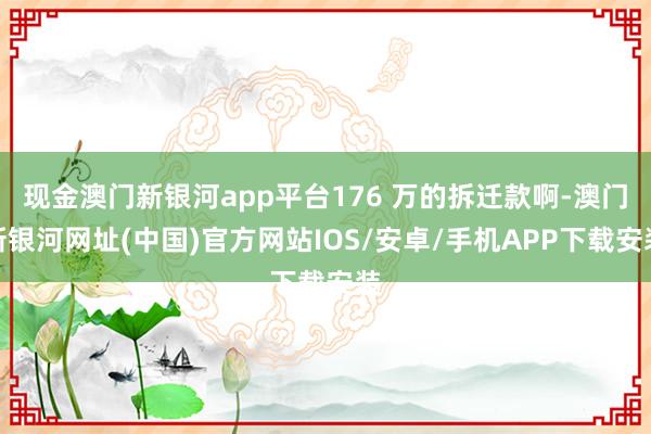 现金澳门新银河app平台176 万的拆迁款啊-澳门新银河网址(中国)官方网站IOS/安卓/手机APP下载安装