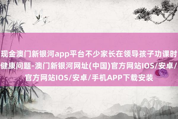 现金澳门新银河app平台不少家长在领导孩子功课时因心绪兴隆而激励健康问题-澳门新银河网址(中国)官方网站IOS/安卓/手机APP下载安装