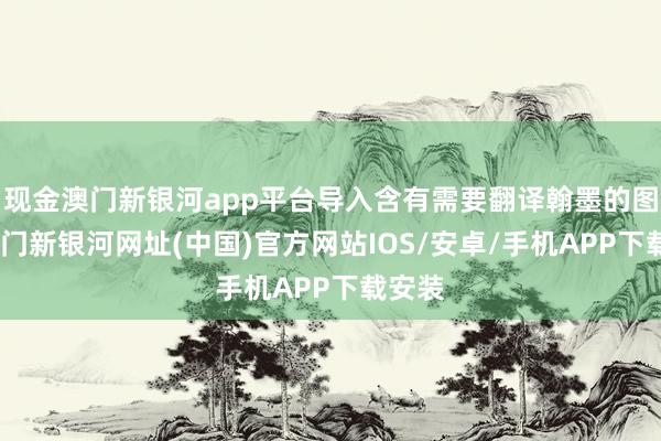 现金澳门新银河app平台导入含有需要翻译翰墨的图片-澳门新银河网址(中国)官方网站IOS/安卓/手机APP下载安装